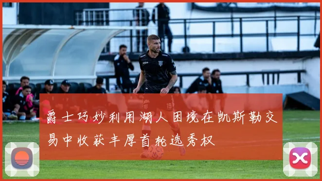 爵士巧妙利用湖人困境在凯斯勒交易中收获丰厚首轮选秀权