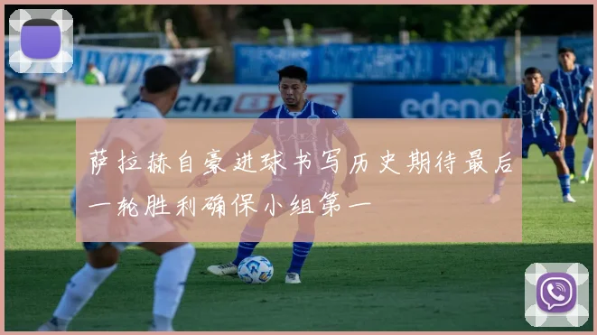 萨拉赫自豪进球书写历史期待最后一轮胜利确保小组第一