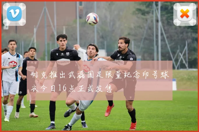 耐克推出武磊国足限量纪念印号球衣今日16点正式发售