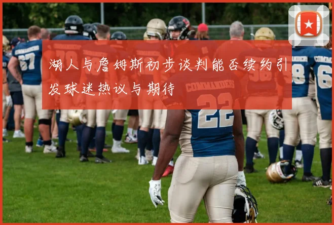 湖人与詹姆斯初步谈判能否续约引发球迷热议与期待