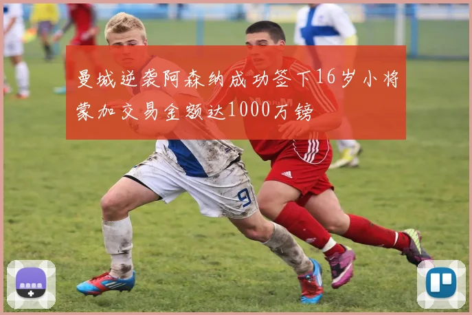曼城逆袭阿森纳成功签下16岁小将蒙加交易金额达1000万镑