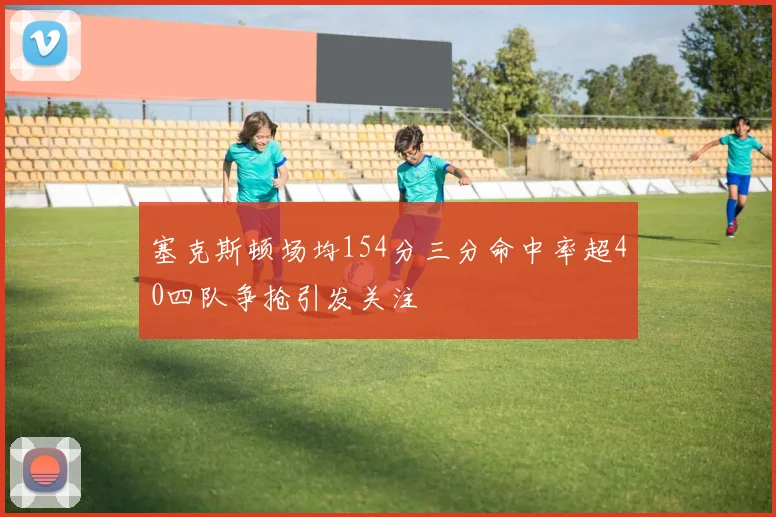 塞克斯顿场均154分三分命中率超40四队争抢引发关注