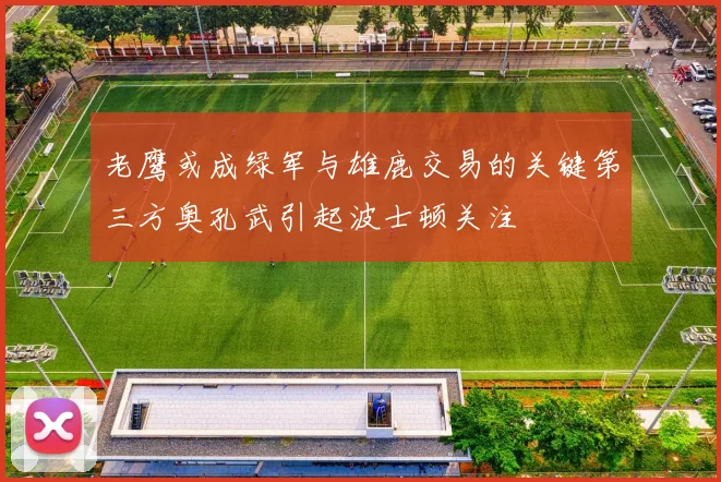 老鹰或成绿军与雄鹿交易的关键第三方奥孔武引起波士顿关注
