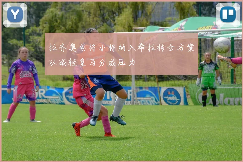 拉齐奥或将小将纳入希拉转会方案以减轻皇马分成压力