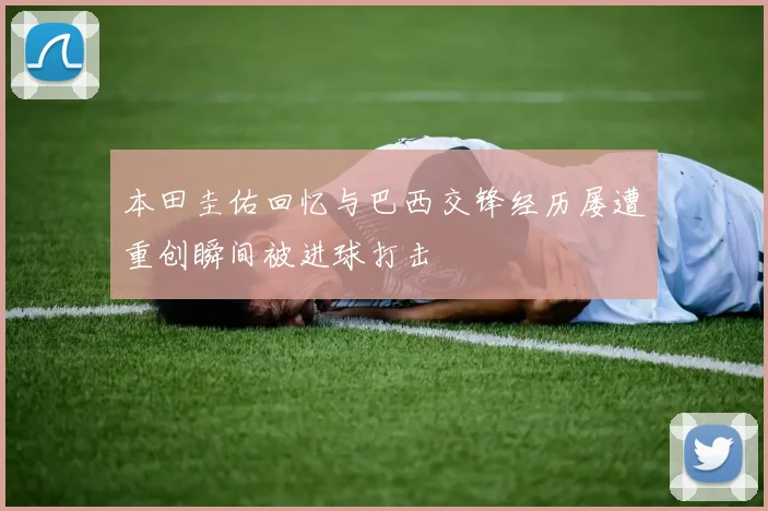 本田圭佑回忆与巴西交锋经历屡遭重创瞬间被进球打击