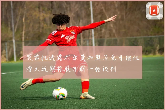 莫雷托透露尤尔曼加盟马竞可能性增大近期将展开新一轮谈判