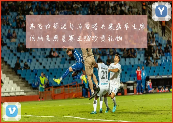 弗洛伦蒂诺与马洛塔共襄盛举出席伯纳乌慈善赛互赠珍贵礼物