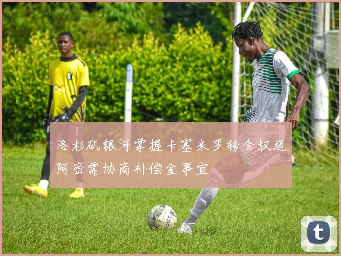 洛杉矶银河掌握卡塞米罗转会权迈阿密需协商补偿金事宜