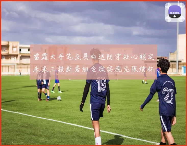 雷霆大手笔交易白送防守核心锁定未来三核新秀组合欲实现无限续杯计划